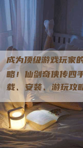 成为顶级游戏玩家的必备攻略！仙剑奇侠传四手游版下载、安装、游玩攻略！