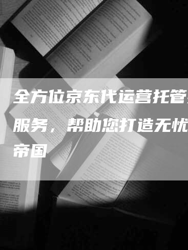 全方位京东代运营托管推广服务，帮助您打造无忧电商帝国