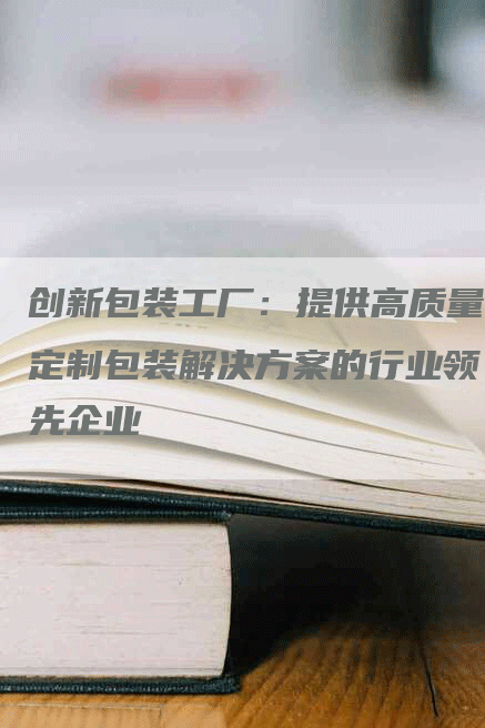 创新包装工厂：提供高质量定制包装解决方案的行业领先企业