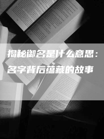 揭秘御名是什么意思：探寻名字背后蕴藏的故事