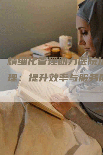 精细化管理助力医院优化管理：提升效率与服务质量