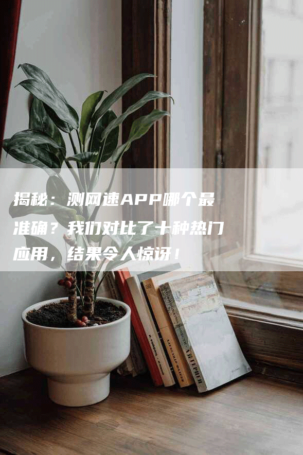 揭秘：测网速APP哪个最准确？我们对比了十种热门应用，结果令人惊讶！