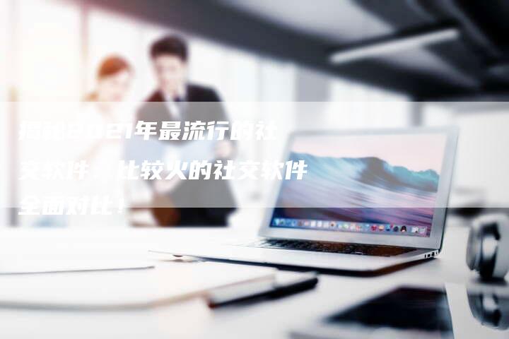 揭秘2021年最流行的社交软件：比较火的社交软件全面对比！