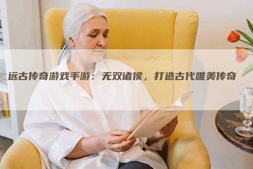 远古传奇游戏手游：无双诸侯，打造古代唯美传奇