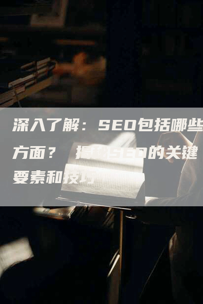 深入了解：SEO包括哪些方面？ 揭秘SEO的关键要素和技巧