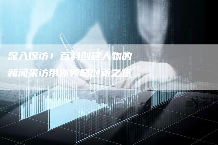 深入探访！百科创建人物的新闻采访带你领略创新之路