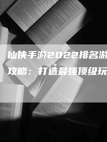 仙侠手游2022排名游戏攻略：打造最强顶级玩家！