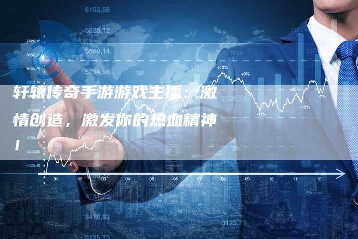 轩辕传奇手游游戏主播：激情创造，激发你的热血精神！