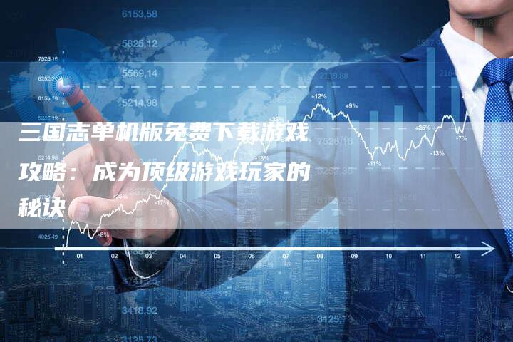 三国志单机版免费下载游戏攻略：成为顶级游戏玩家的秘诀