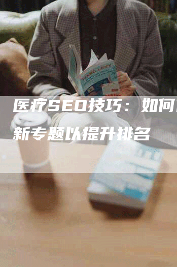 医疗SEO技巧：如何优化新专题以提升排名