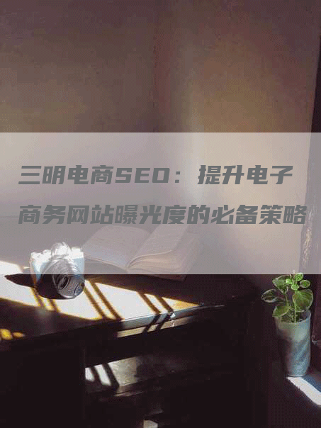 三明电商SEO：提升电子商务网站曝光度的必备策略