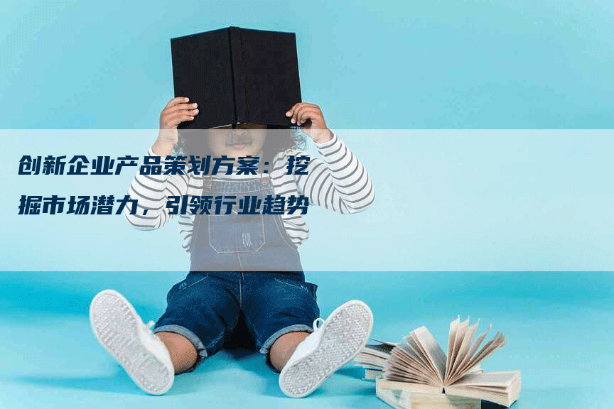 创新企业产品策划方案：挖掘市场潜力，引领行业趋势