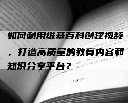 如何利用维基百科创建视频，打造高质量的教育内容和知识分享平台？