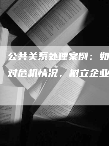 公共关系处理案例：如何应对危机情况，树立企业形象