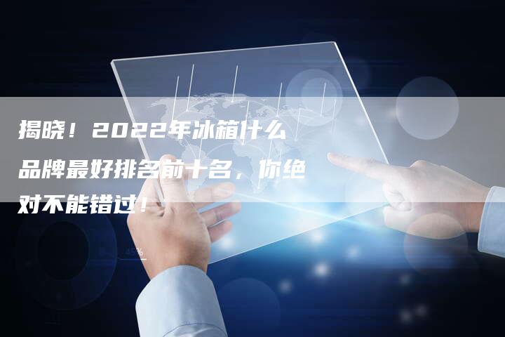 揭晓！2022年冰箱什么品牌最好排名前十名，你绝对不能错过！