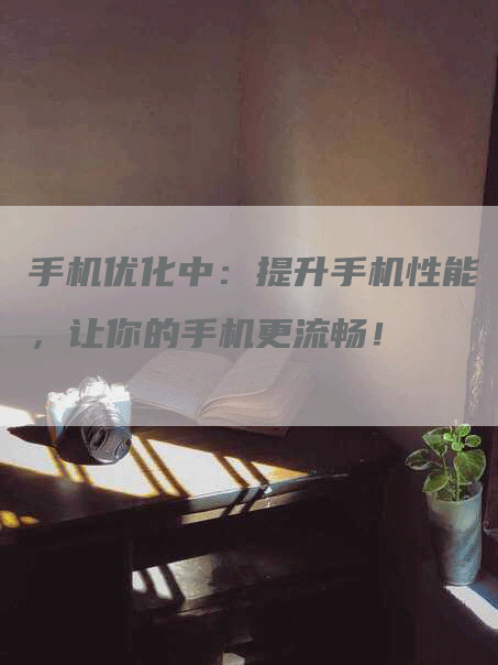 手机优化中：提升手机性能，让你的手机更流畅！